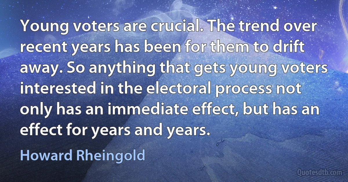 Young voters are crucial. The trend over recent years has been for them to drift away. So anything that gets young voters interested in the electoral process not only has an immediate effect, but has an effect for years and years. (Howard Rheingold)