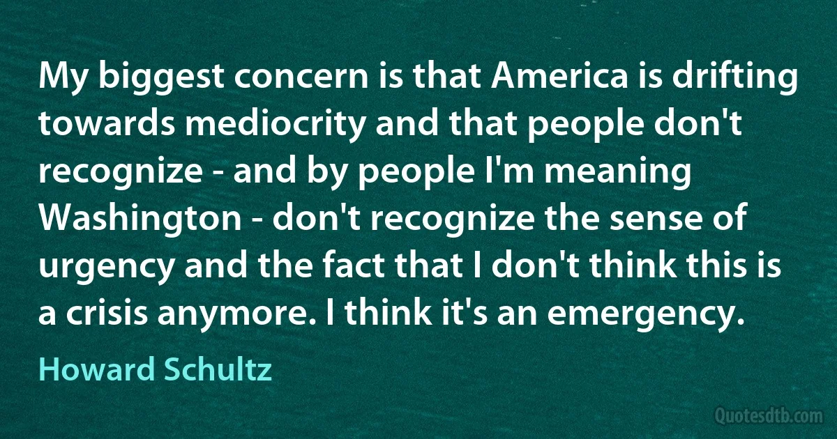 My biggest concern is that America is drifting towards mediocrity and that people don't recognize - and by people I'm meaning Washington - don't recognize the sense of urgency and the fact that I don't think this is a crisis anymore. I think it's an emergency. (Howard Schultz)