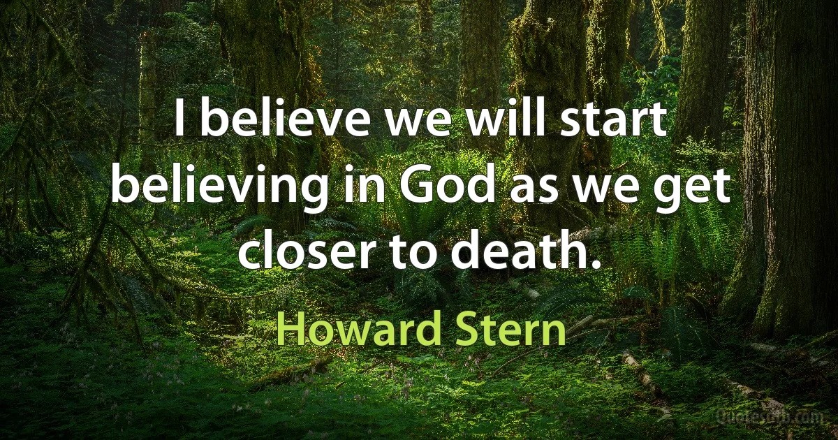 I believe we will start believing in God as we get closer to death. (Howard Stern)