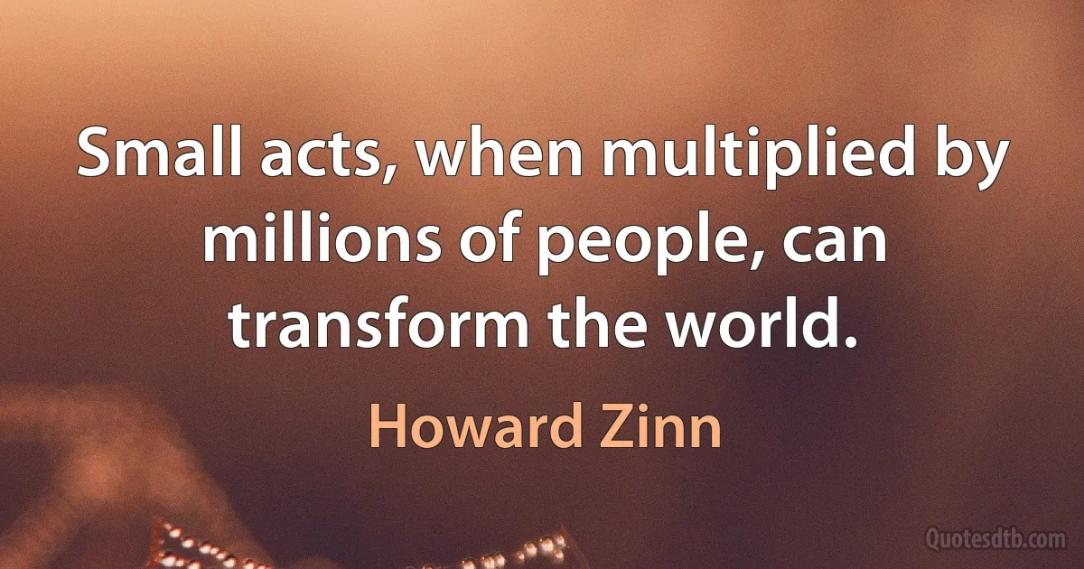 Small acts, when multiplied by millions of people, can transform the world. (Howard Zinn)