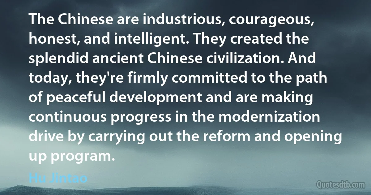 The Chinese are industrious, courageous, honest, and intelligent. They created the splendid ancient Chinese civilization. And today, they're firmly committed to the path of peaceful development and are making continuous progress in the modernization drive by carrying out the reform and opening up program. (Hu Jintao)