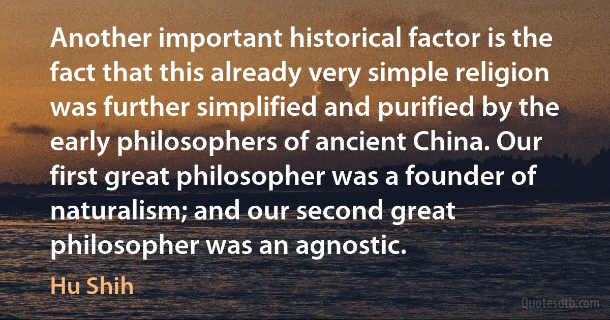 Another important historical factor is the fact that this already very simple religion was further simplified and purified by the early philosophers of ancient China. Our first great philosopher was a founder of naturalism; and our second great philosopher was an agnostic. (Hu Shih)