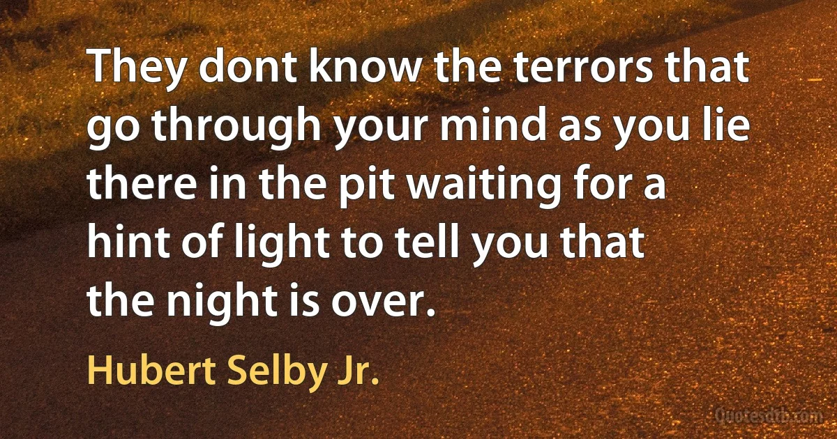 They dont know the terrors that go through your mind as you lie there in the pit waiting for a hint of light to tell you that the night is over. (Hubert Selby Jr.)