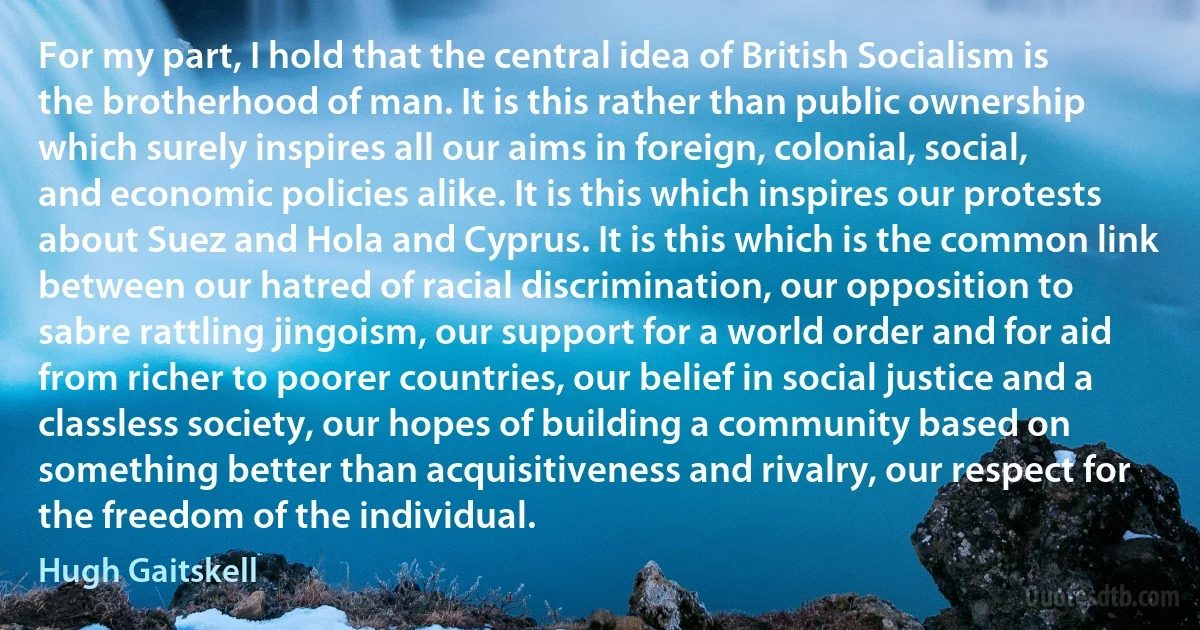 For my part, I hold that the central idea of British Socialism is the brotherhood of man. It is this rather than public ownership which surely inspires all our aims in foreign, colonial, social, and economic policies alike. It is this which inspires our protests about Suez and Hola and Cyprus. It is this which is the common link between our hatred of racial discrimination, our opposition to sabre rattling jingoism, our support for a world order and for aid from richer to poorer countries, our belief in social justice and a classless society, our hopes of building a community based on something better than acquisitiveness and rivalry, our respect for the freedom of the individual. (Hugh Gaitskell)