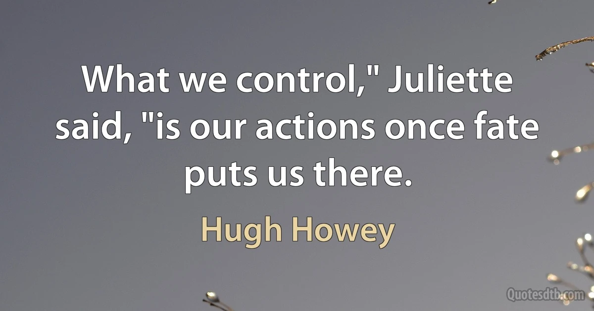 What we control," Juliette said, "is our actions once fate puts us there. (Hugh Howey)