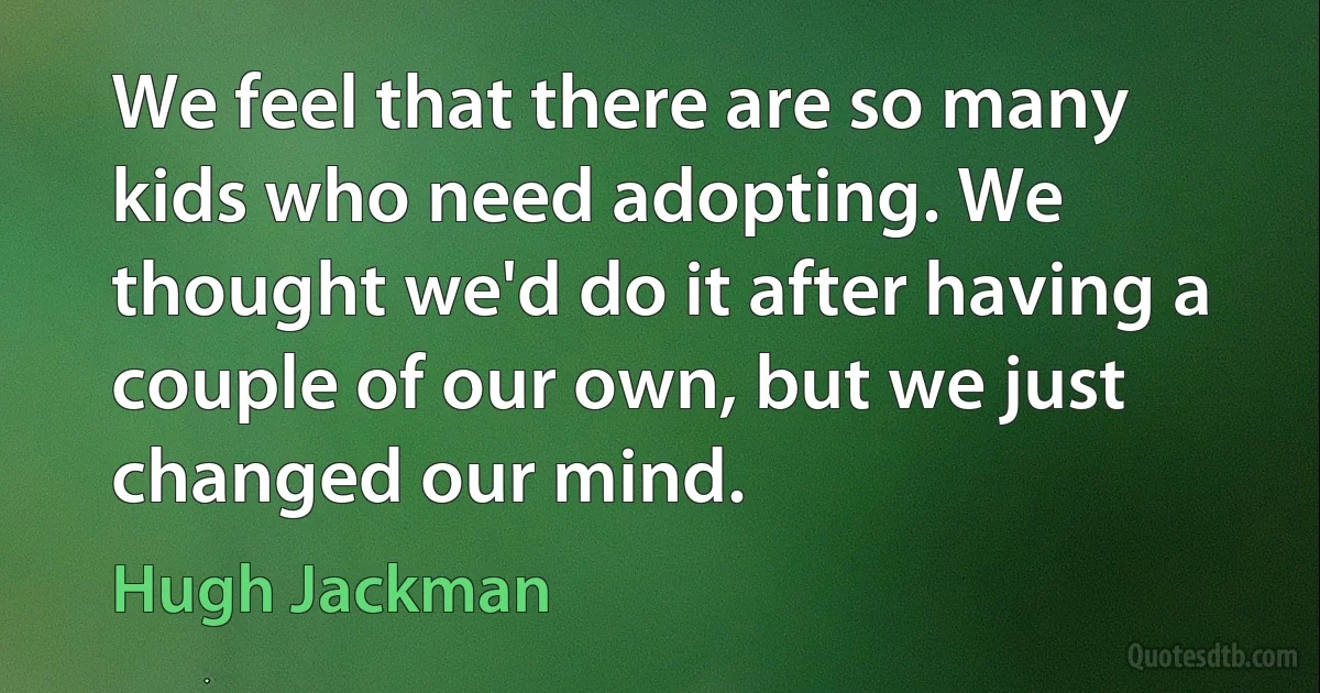 We feel that there are so many kids who need adopting. We thought we'd do it after having a couple of our own, but we just changed our mind. (Hugh Jackman)