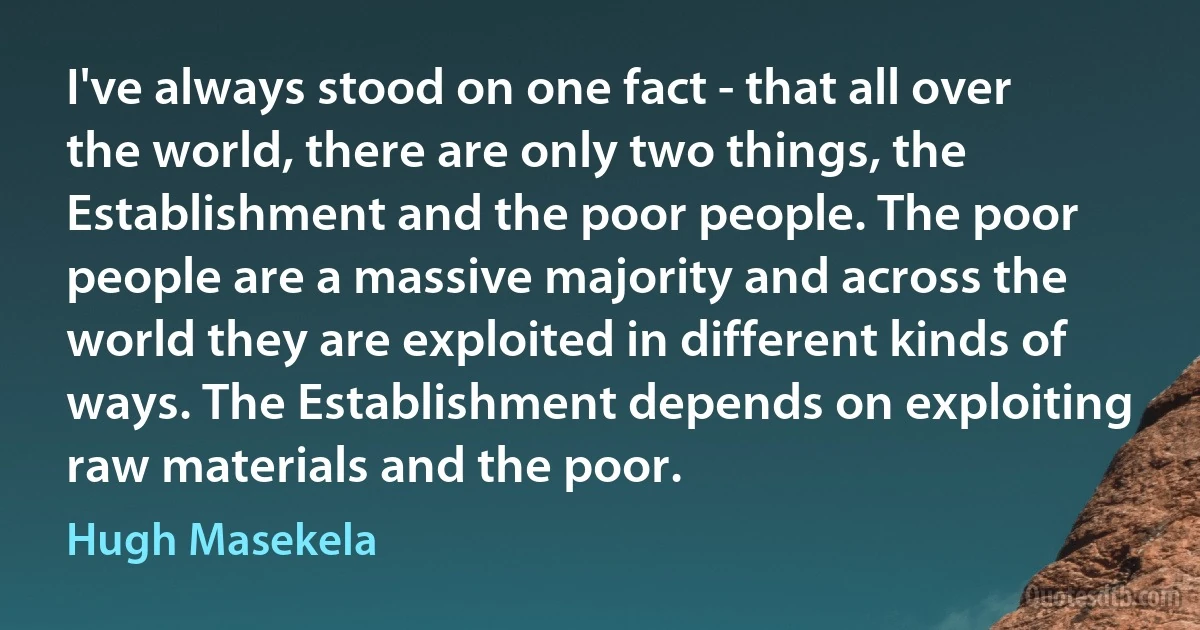 I've always stood on one fact - that all over the world, there are only two things, the Establishment and the poor people. The poor people are a massive majority and across the world they are exploited in different kinds of ways. The Establishment depends on exploiting raw materials and the poor. (Hugh Masekela)