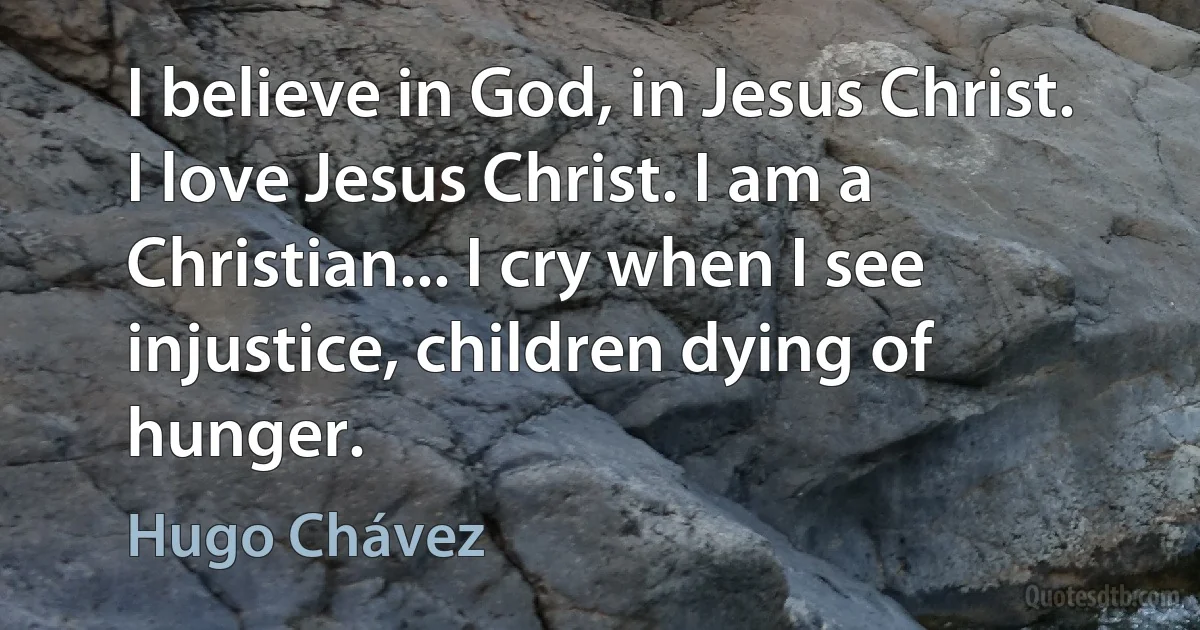 I believe in God, in Jesus Christ. I love Jesus Christ. I am a Christian... I cry when I see injustice, children dying of hunger. (Hugo Chávez)