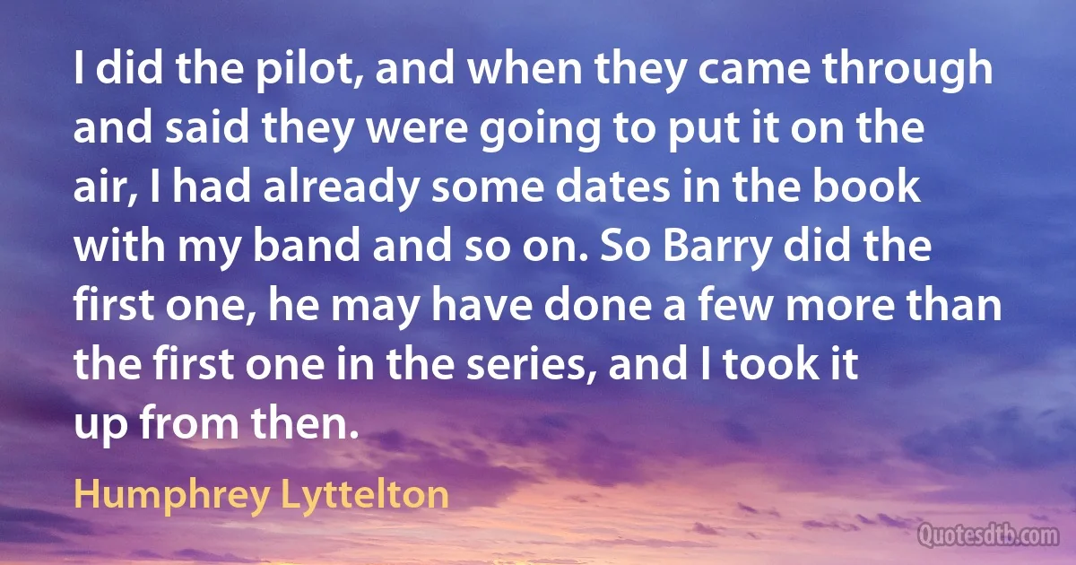 I did the pilot, and when they came through and said they were going to put it on the air, I had already some dates in the book with my band and so on. So Barry did the first one, he may have done a few more than the first one in the series, and I took it up from then. (Humphrey Lyttelton)