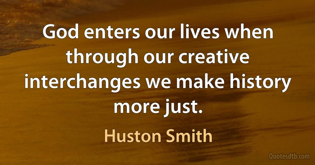 God enters our lives when through our creative interchanges we make history more just. (Huston Smith)