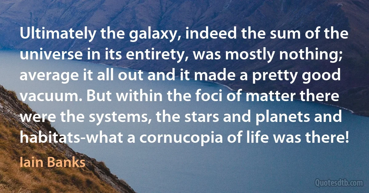 Ultimately the galaxy, indeed the sum of the universe in its entirety, was mostly nothing; average it all out and it made a pretty good vacuum. But within the foci of matter there were the systems, the stars and planets and habitats-what a cornucopia of life was there! (Iain Banks)