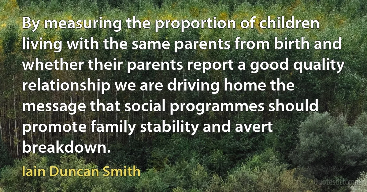 By measuring the proportion of children living with the same parents from birth and whether their parents report a good quality relationship we are driving home the message that social programmes should promote family stability and avert breakdown. (Iain Duncan Smith)