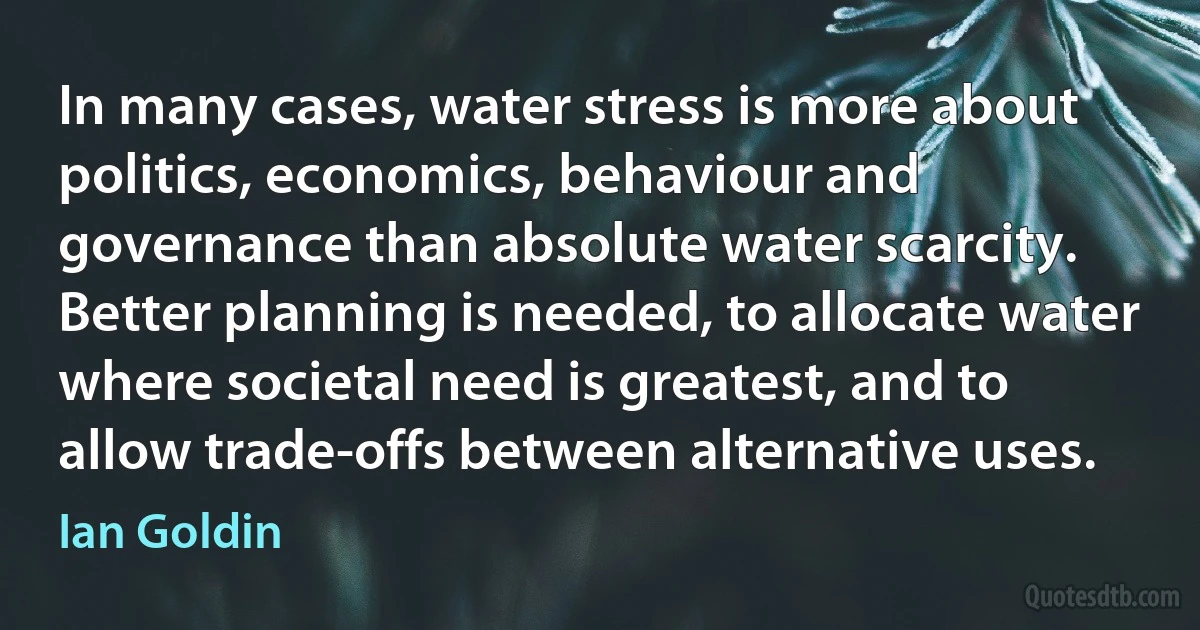 In many cases, water stress is more about politics, economics, behaviour and governance than absolute water scarcity. Better planning is needed, to allocate water where societal need is greatest, and to allow trade-offs between alternative uses. (Ian Goldin)