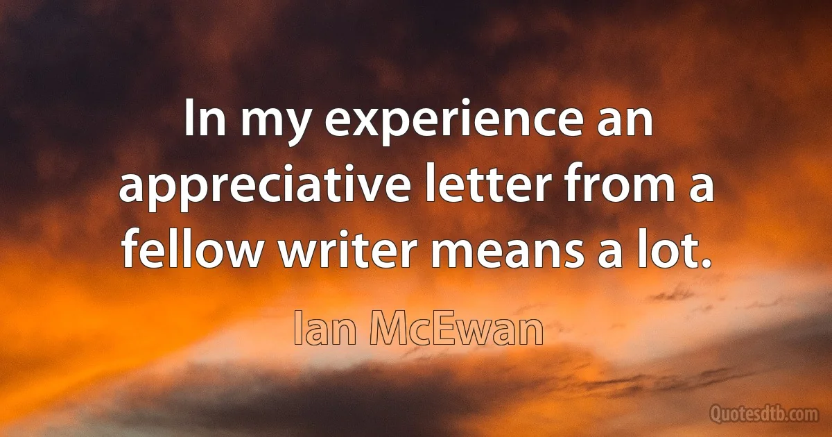 In my experience an appreciative letter from a fellow writer means a lot. (Ian McEwan)