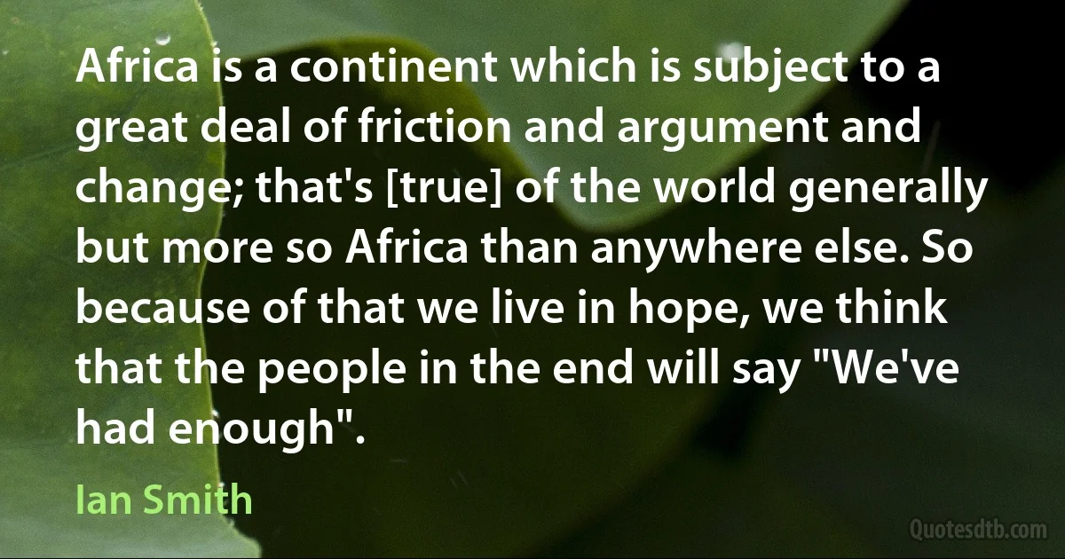 Africa is a continent which is subject to a great deal of friction and argument and change; that's [true] of the world generally but more so Africa than anywhere else. So because of that we live in hope, we think that the people in the end will say "We've had enough". (Ian Smith)