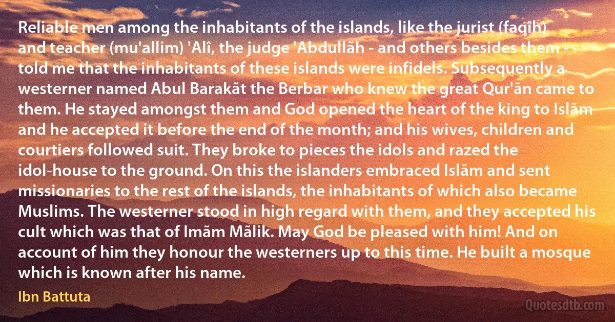 Reliable men among the inhabitants of the islands, like the jurist (faqîh) and teacher (mu'allim) 'Alî, the judge 'Abdullãh - and others besides them - told me that the inhabitants of these islands were infidels. Subsequently a westerner named Abul Barakãt the Berbar who knew the great Qur'ãn came to them. He stayed amongst them and God opened the heart of the king to Islãm and he accepted it before the end of the month; and his wives, children and courtiers followed suit. They broke to pieces the idols and razed the idol-house to the ground. On this the islanders embraced Islãm and sent missionaries to the rest of the islands, the inhabitants of which also became Muslims. The westerner stood in high regard with them, and they accepted his cult which was that of Imãm Mãlik. May God be pleased with him! And on account of him they honour the westerners up to this time. He built a mosque which is known after his name. (Ibn Battuta)