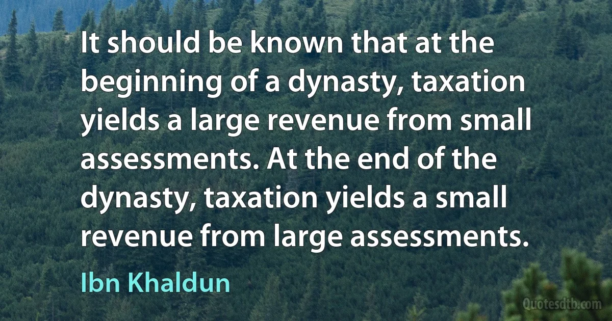 It should be known that at the beginning of a dynasty, taxation yields a large revenue from small assessments. At the end of the dynasty, taxation yields a small revenue from large assessments. (Ibn Khaldun)