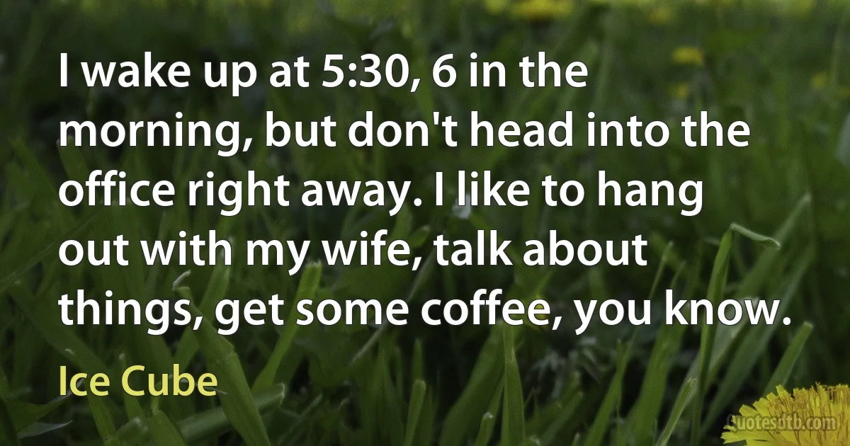 I wake up at 5:30, 6 in the morning, but don't head into the office right away. I like to hang out with my wife, talk about things, get some coffee, you know. (Ice Cube)