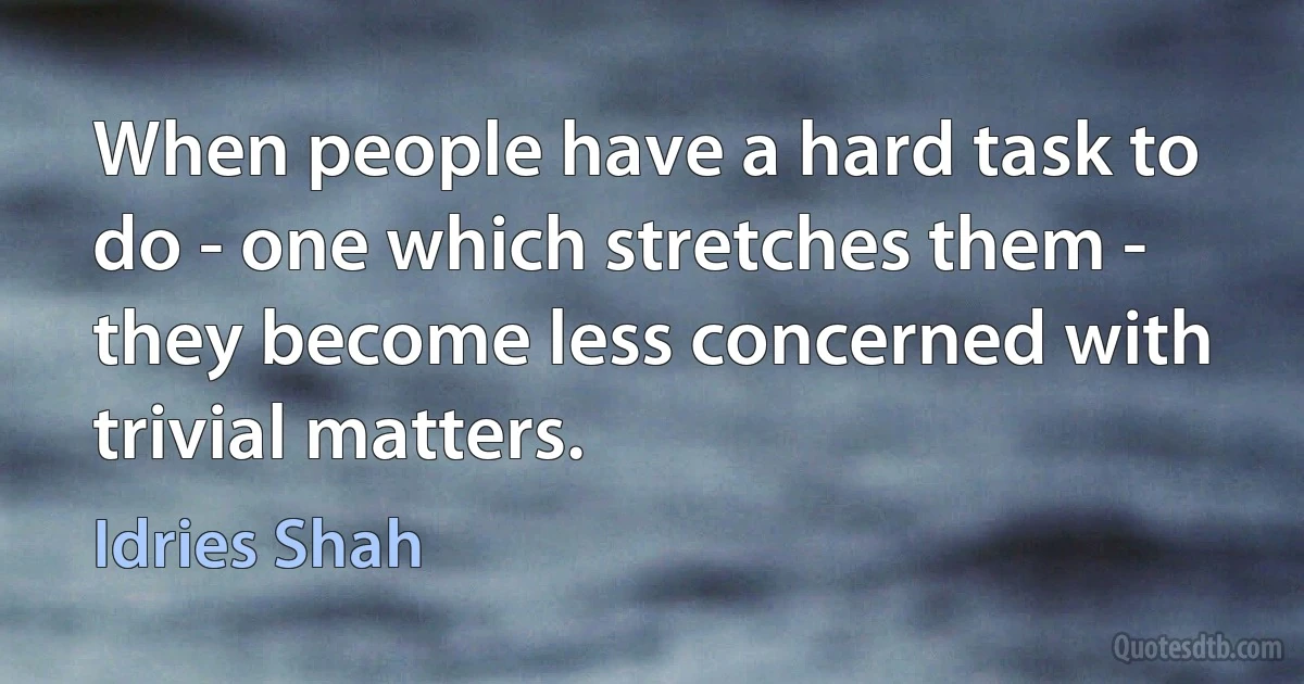 When people have a hard task to do - one which stretches them - they become less concerned with trivial matters. (Idries Shah)