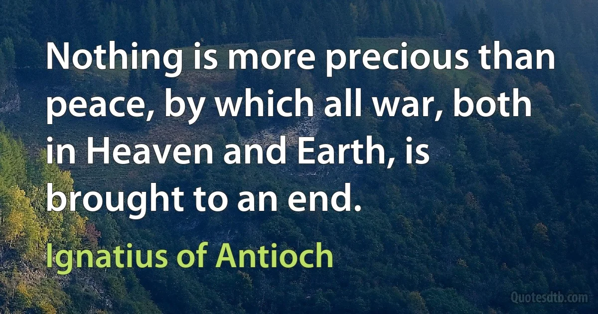 Nothing is more precious than peace, by which all war, both in Heaven and Earth, is brought to an end. (Ignatius of Antioch)