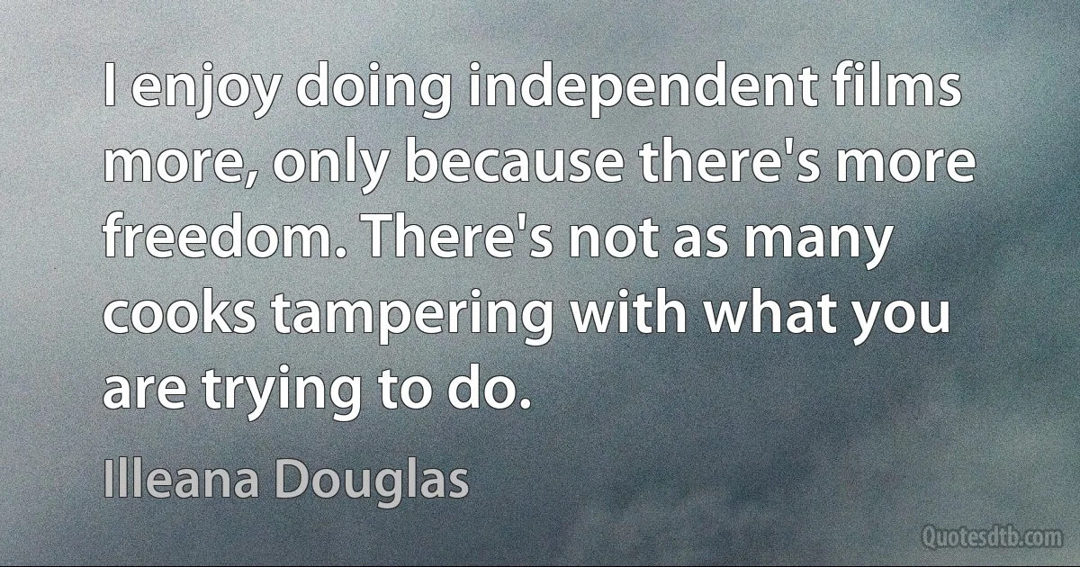 I enjoy doing independent films more, only because there's more freedom. There's not as many cooks tampering with what you are trying to do. (Illeana Douglas)