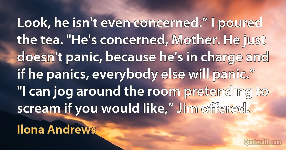 Look, he isn't even concerned.” I poured the tea. "He's concerned, Mother. He just doesn't panic, because he's in charge and if he panics, everybody else will panic.” "I can jog around the room pretending to scream if you would like,” Jim offered. (Ilona Andrews)