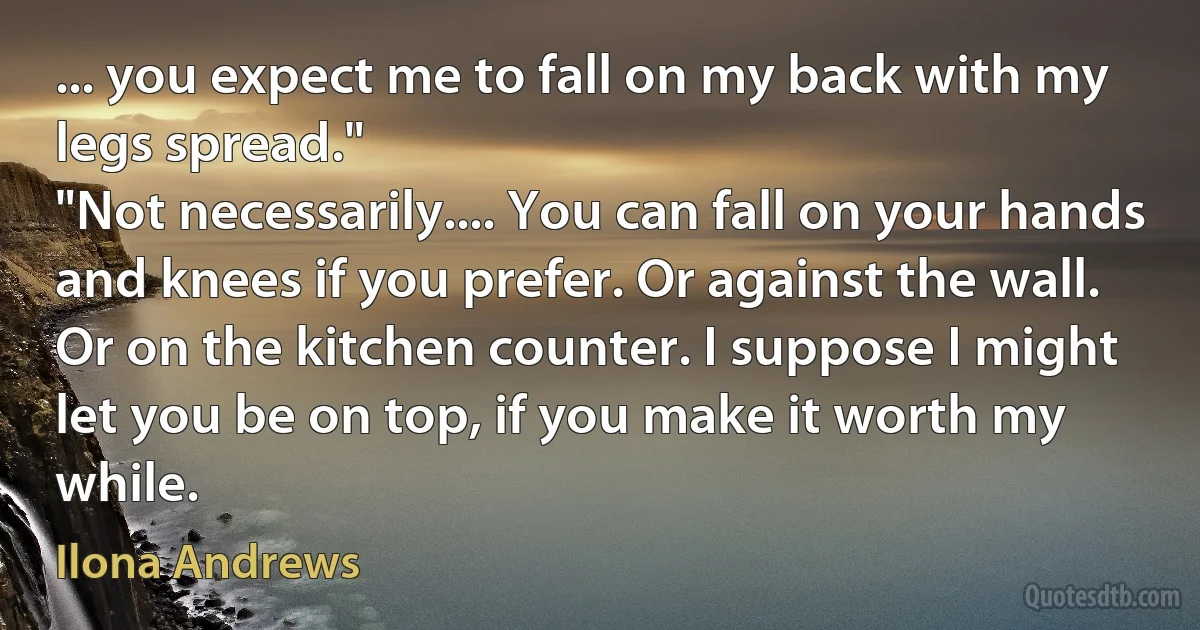 ... you expect me to fall on my back with my legs spread."
"Not necessarily.... You can fall on your hands and knees if you prefer. Or against the wall. Or on the kitchen counter. I suppose I might let you be on top, if you make it worth my while. (Ilona Andrews)