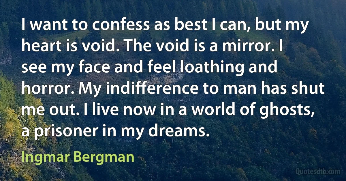 I want to confess as best I can, but my heart is void. The void is a mirror. I see my face and feel loathing and horror. My indifference to man has shut me out. I live now in a world of ghosts, a prisoner in my dreams. (Ingmar Bergman)