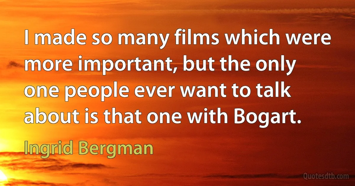 I made so many films which were more important, but the only one people ever want to talk about is that one with Bogart. (Ingrid Bergman)