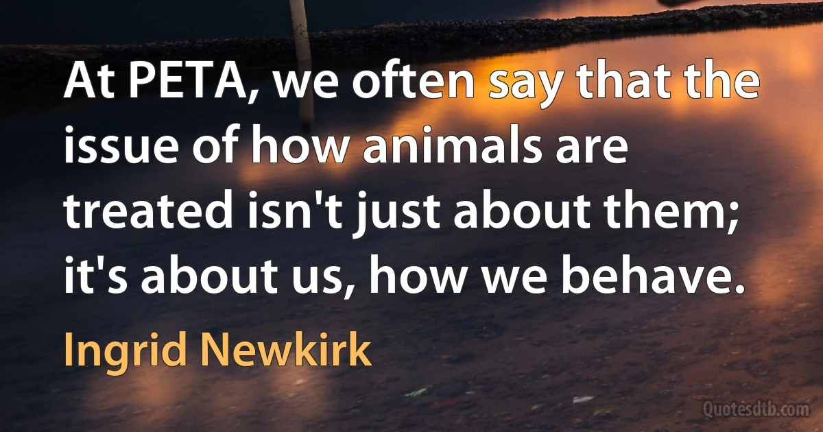 At PETA, we often say that the issue of how animals are treated isn't just about them; it's about us, how we behave. (Ingrid Newkirk)