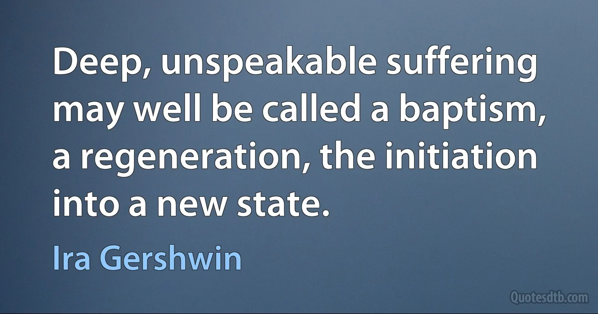 Deep, unspeakable suffering may well be called a baptism, a regeneration, the initiation into a new state. (Ira Gershwin)