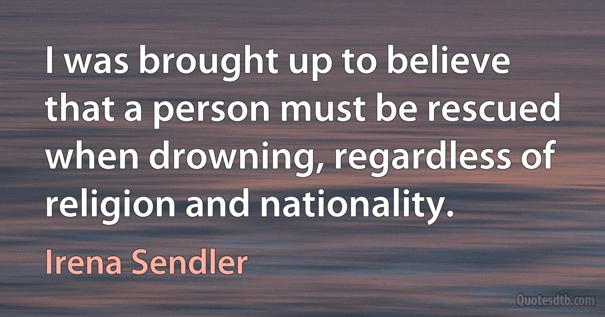 I was brought up to believe that a person must be rescued when drowning, regardless of religion and nationality. (Irena Sendler)