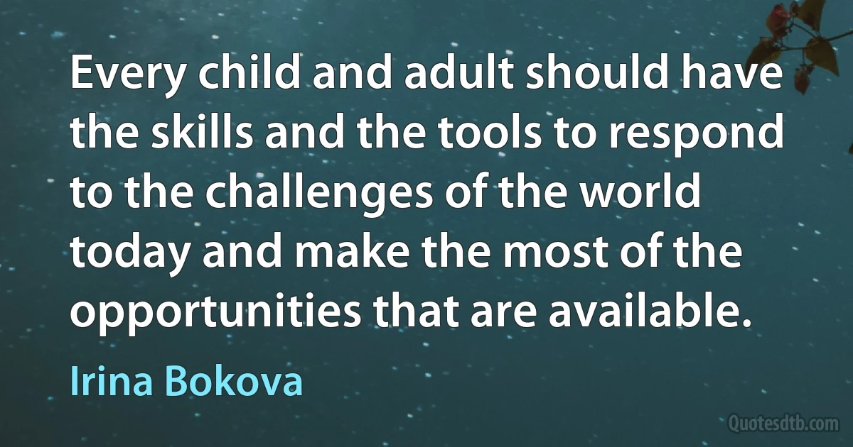 Every child and adult should have the skills and the tools to respond to the challenges of the world today and make the most of the opportunities that are available. (Irina Bokova)