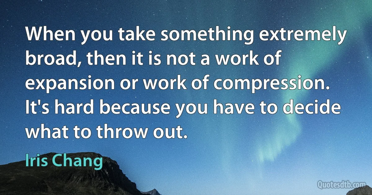 When you take something extremely broad, then it is not a work of expansion or work of compression. It's hard because you have to decide what to throw out. (Iris Chang)