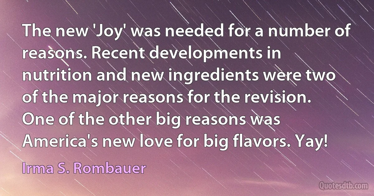 The new 'Joy' was needed for a number of reasons. Recent developments in nutrition and new ingredients were two of the major reasons for the revision. One of the other big reasons was America's new love for big flavors. Yay! (Irma S. Rombauer)