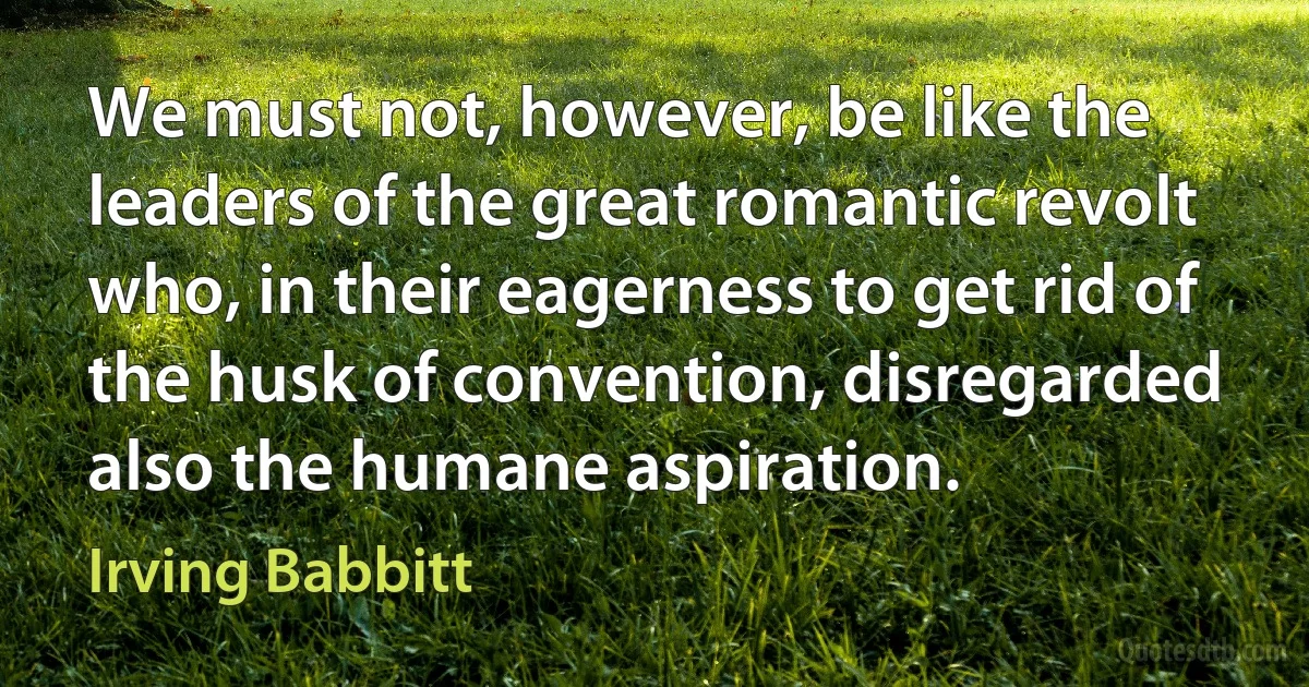 We must not, however, be like the leaders of the great romantic revolt who, in their eagerness to get rid of the husk of convention, disregarded also the humane aspiration. (Irving Babbitt)