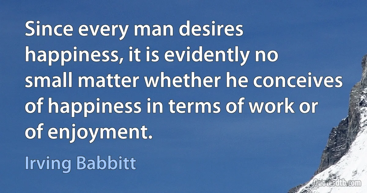 Since every man desires happiness, it is evidently no small matter whether he conceives of happiness in terms of work or of enjoyment. (Irving Babbitt)