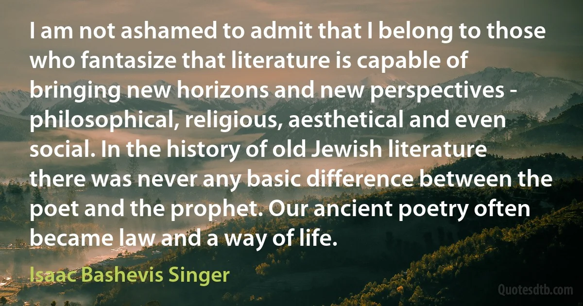 I am not ashamed to admit that I belong to those who fantasize that literature is capable of bringing new horizons and new perspectives - philosophical, religious, aesthetical and even social. In the history of old Jewish literature there was never any basic difference between the poet and the prophet. Our ancient poetry often became law and a way of life. (Isaac Bashevis Singer)