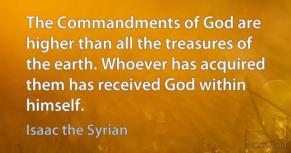 The Commandments of God are higher than all the treasures of the earth. Whoever has acquired them has received God within himself. (Isaac the Syrian)