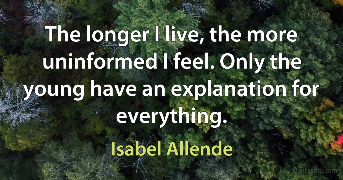 The longer I live, the more uninformed I feel. Only the young have an explanation for everything. (Isabel Allende)