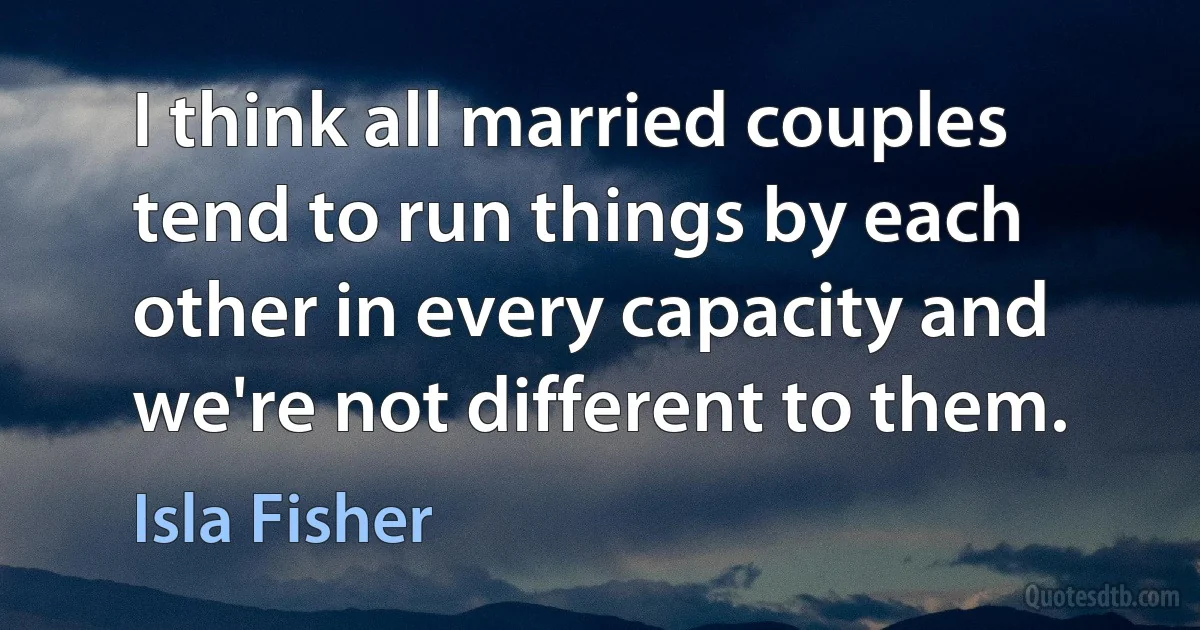 I think all married couples tend to run things by each other in every capacity and we're not different to them. (Isla Fisher)