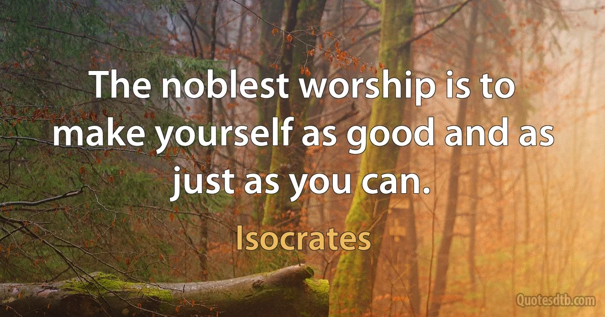 The noblest worship is to make yourself as good and as just as you can. (Isocrates)