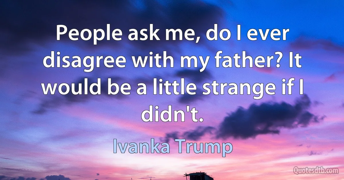 People ask me, do I ever disagree with my father? It would be a little strange if I didn't. (Ivanka Trump)