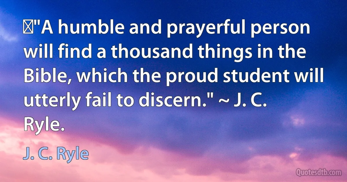 ‎"A humble and prayerful person will find a thousand things in the Bible, which the proud student will utterly fail to discern." ~ J. C. Ryle. (J. C. Ryle)