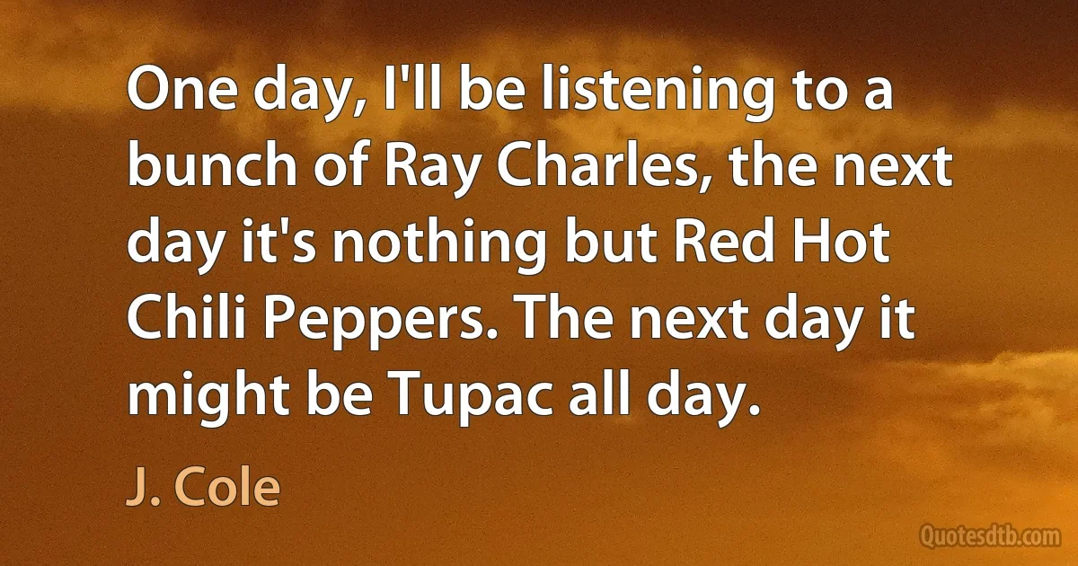 One day, I'll be listening to a bunch of Ray Charles, the next day it's nothing but Red Hot Chili Peppers. The next day it might be Tupac all day. (J. Cole)