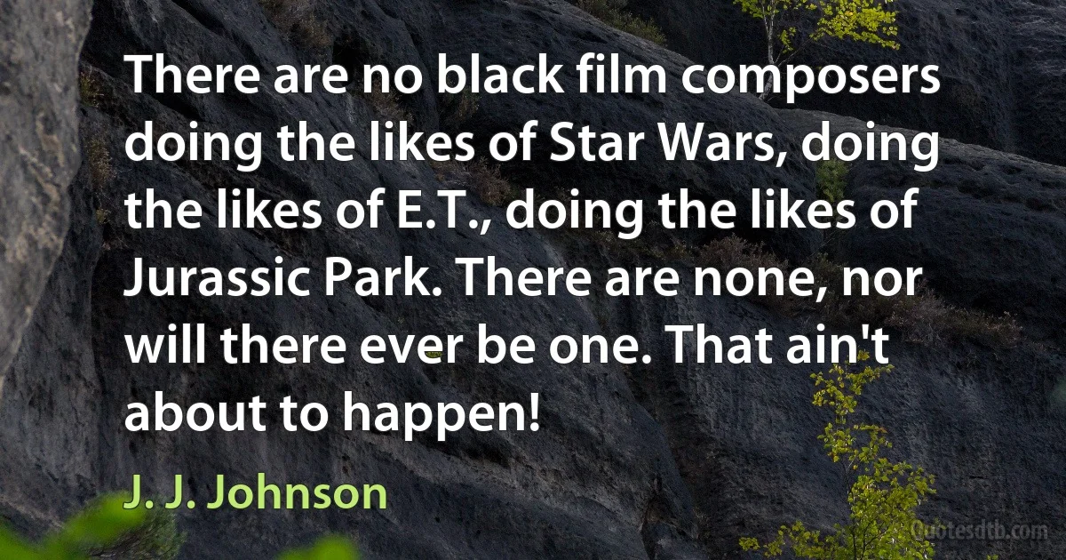 There are no black film composers doing the likes of Star Wars, doing the likes of E.T., doing the likes of Jurassic Park. There are none, nor will there ever be one. That ain't about to happen! (J. J. Johnson)