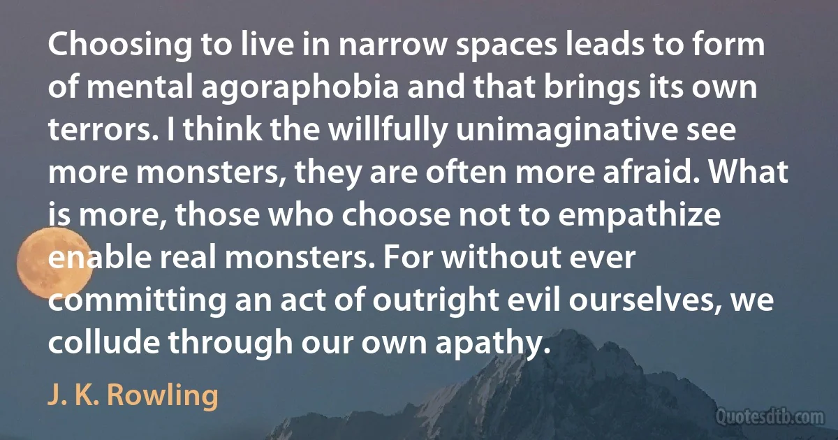 Choosing to live in narrow spaces leads to form of mental agoraphobia and that brings its own terrors. I think the willfully unimaginative see more monsters, they are often more afraid. What is more, those who choose not to empathize enable real monsters. For without ever committing an act of outright evil ourselves, we collude through our own apathy. (J. K. Rowling)