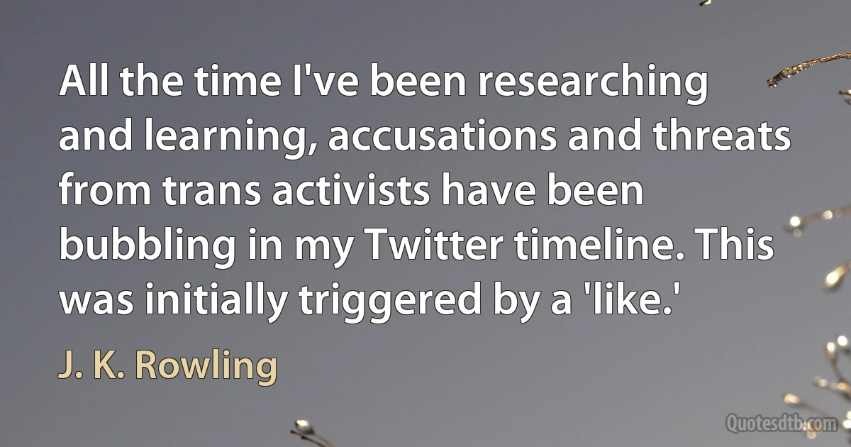 All the time I've been researching and learning, accusations and threats from trans activists have been bubbling in my Twitter timeline. This was initially triggered by a 'like.' (J. K. Rowling)