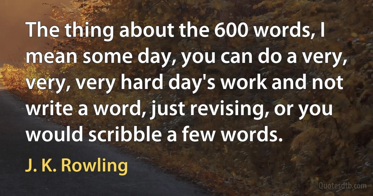 The thing about the 600 words, I mean some day, you can do a very, very, very hard day's work and not write a word, just revising, or you would scribble a few words. (J. K. Rowling)