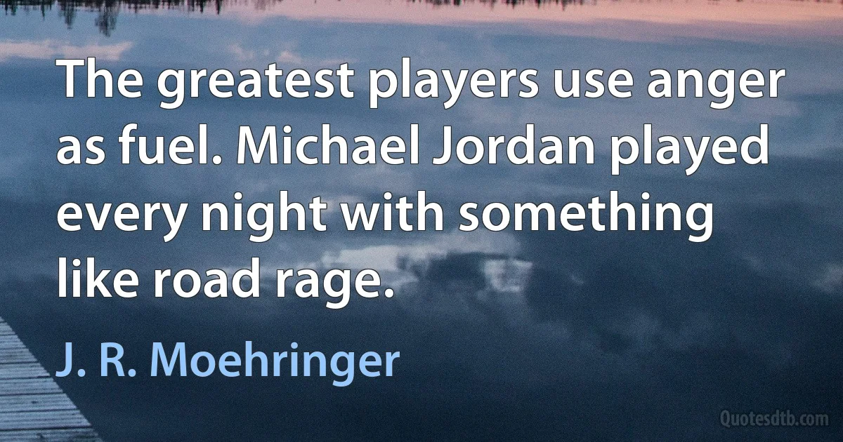 The greatest players use anger as fuel. Michael Jordan played every night with something like road rage. (J. R. Moehringer)